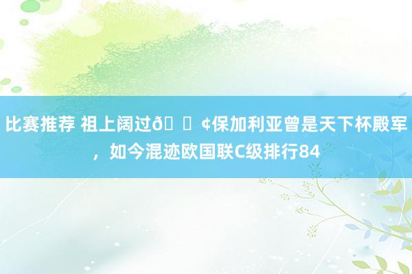 比赛推荐 祖上阔过😢保加利亚曾是天下杯殿军，如今混迹欧国联C级排行84