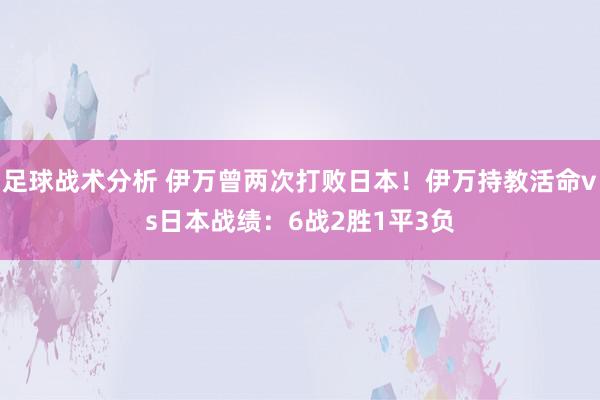 足球战术分析 伊万曾两次打败日本！伊万持教活命vs日本战绩：6战2胜1平3负