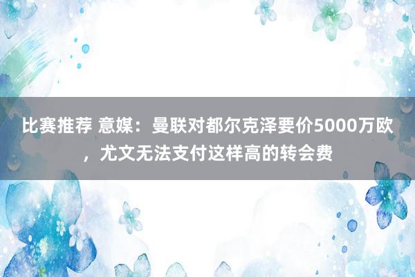 比赛推荐 意媒：曼联对都尔克泽要价5000万欧，尤文无法支付这样高的转会费