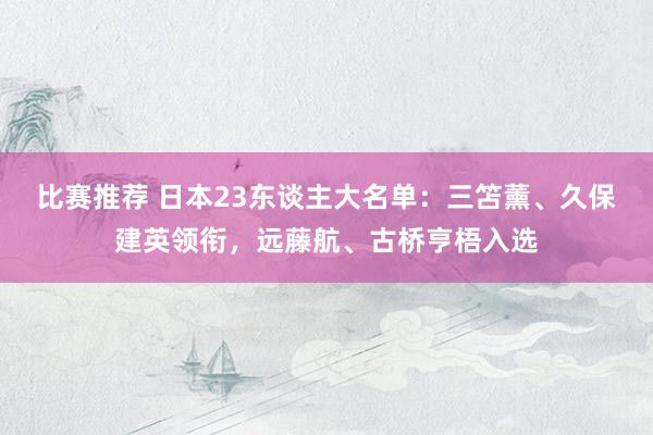 比赛推荐 日本23东谈主大名单：三笘薰、久保建英领衔，远藤航、古桥亨梧入选