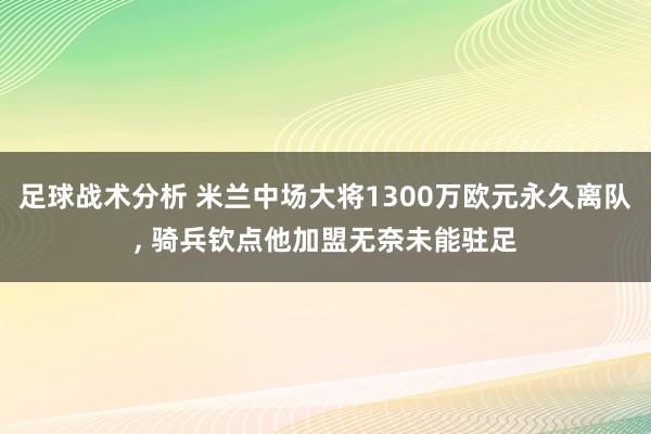 足球战术分析 米兰中场大将1300万欧元永久离队, 骑兵钦点他加盟无奈未能驻足