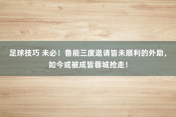 足球技巧 未必！鲁能三度邀请皆未顺利的外助，如今或被成皆蓉城抢走！