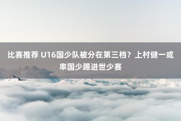 比赛推荐 U16国少队被分在第三档？上村健一或率国少踢进世少赛