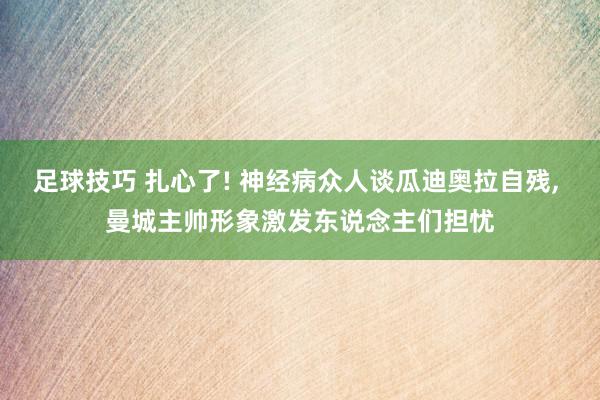 足球技巧 扎心了! 神经病众人谈瓜迪奥拉自残, 曼城主帅形象激发东说念主们担忧