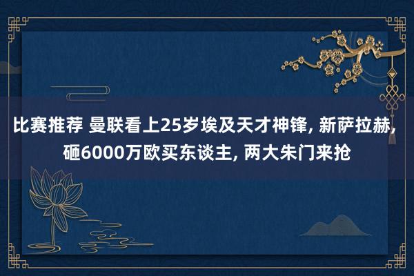 比赛推荐 曼联看上25岁埃及天才神锋, 新萨拉赫, 砸6000万欧买东谈主, 两大朱门来抢