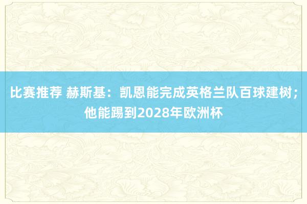 比赛推荐 赫斯基：凯恩能完成英格兰队百球建树；他能踢到2028年欧洲杯