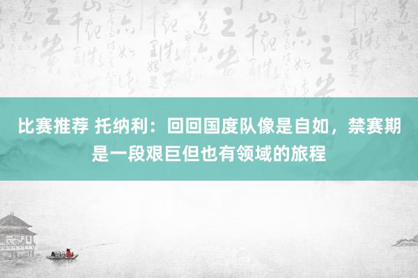 比赛推荐 托纳利：回回国度队像是自如，禁赛期是一段艰巨但也有领域的旅程