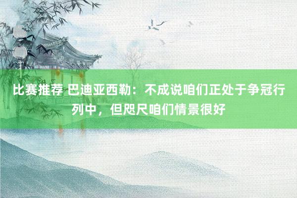 比赛推荐 巴迪亚西勒：不成说咱们正处于争冠行列中，但咫尺咱们情景很好