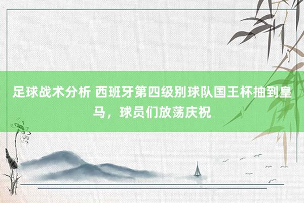 足球战术分析 西班牙第四级别球队国王杯抽到皇马，球员们放荡庆祝