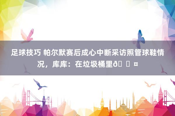 足球技巧 帕尔默赛后成心中断采访照管球鞋情况，库库：在垃圾桶里😤