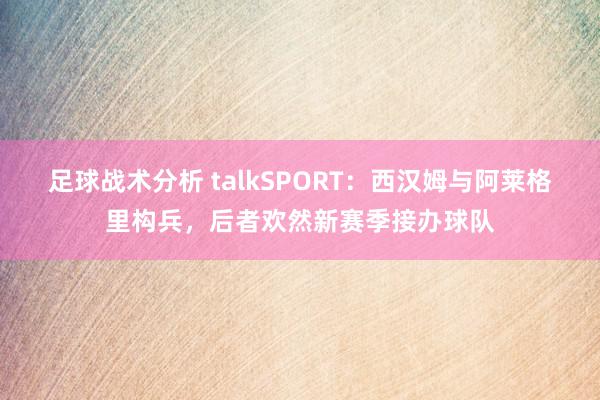 足球战术分析 talkSPORT：西汉姆与阿莱格里构兵，后者欢然新赛季接办球队