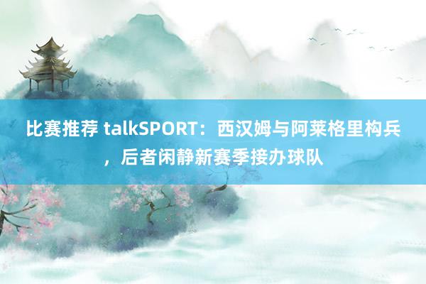 比赛推荐 talkSPORT：西汉姆与阿莱格里构兵，后者闲静新赛季接办球队