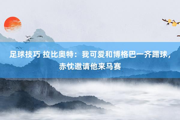 足球技巧 拉比奥特：我可爱和博格巴一齐踢球，赤忱邀请他来马赛