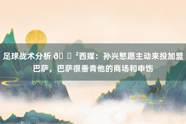 足球战术分析 😲西媒：孙兴慜愿主动来投加盟巴萨，巴萨很垂青他的商场和申饬