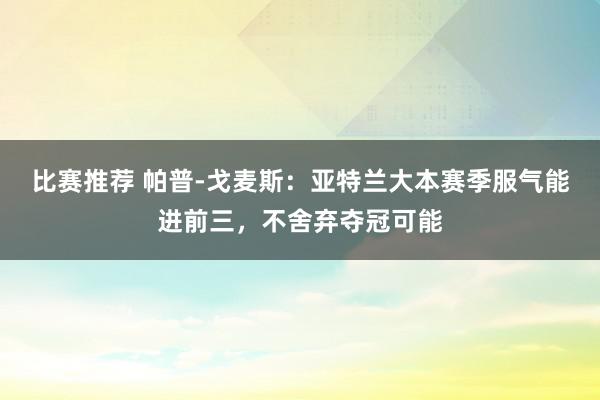 比赛推荐 帕普-戈麦斯：亚特兰大本赛季服气能进前三，不舍弃夺冠可能