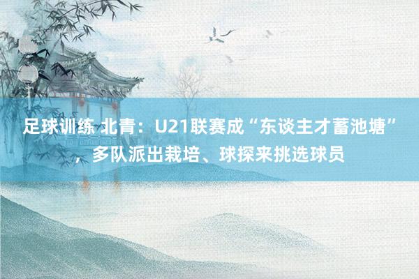 足球训练 北青：U21联赛成“东谈主才蓄池塘”，多队派出栽培、球探来挑选球员