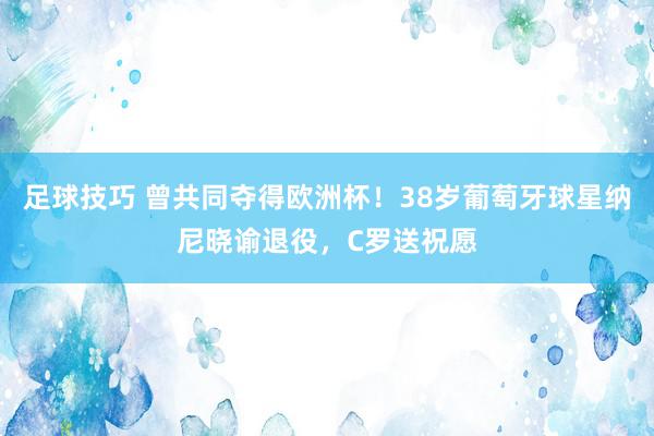 足球技巧 曾共同夺得欧洲杯！38岁葡萄牙球星纳尼晓谕退役，C罗送祝愿