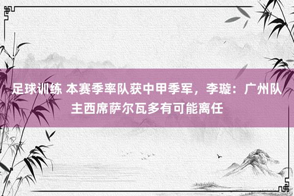 足球训练 本赛季率队获中甲季军，李璇：广州队主西席萨尔瓦多有可能离任