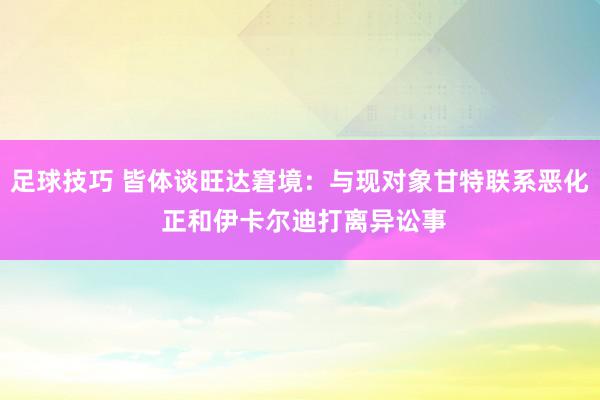 足球技巧 皆体谈旺达窘境：与现对象甘特联系恶化 正和伊卡尔迪打离异讼事