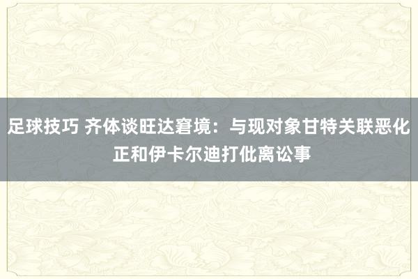 足球技巧 齐体谈旺达窘境：与现对象甘特关联恶化 正和伊卡尔迪打仳离讼事