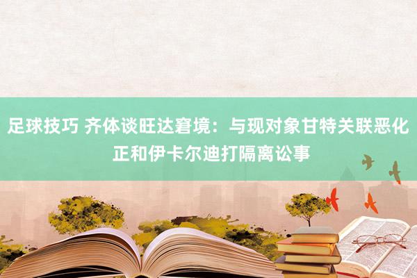 足球技巧 齐体谈旺达窘境：与现对象甘特关联恶化 正和伊卡尔迪打隔离讼事