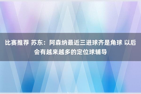 比赛推荐 苏东：阿森纳最近三进球齐是角球 以后会有越来越多的定位球辅导