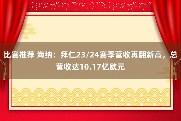 比赛推荐 海纳：拜仁23/24赛季营收再翻新高，总营收达10.17亿欧元