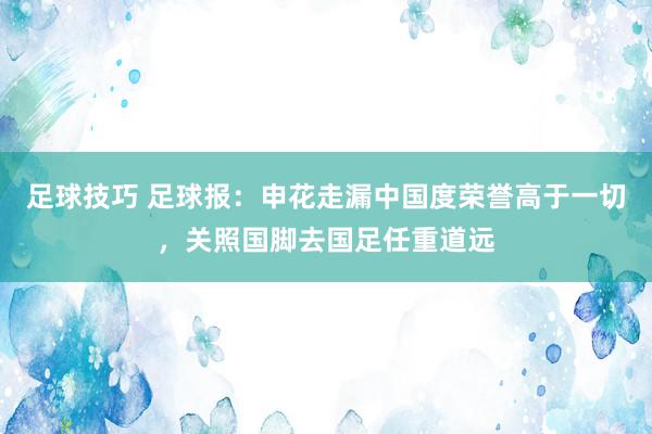 足球技巧 足球报：申花走漏中国度荣誉高于一切，关照国脚去国足任重道远