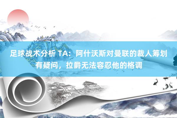 足球战术分析 TA：阿什沃斯对曼联的裁人筹划有疑问，拉爵无法容忍他的格调