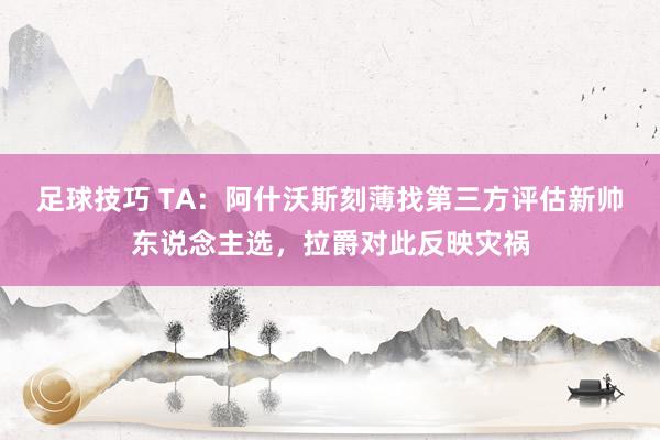 足球技巧 TA：阿什沃斯刻薄找第三方评估新帅东说念主选，拉爵对此反映灾祸