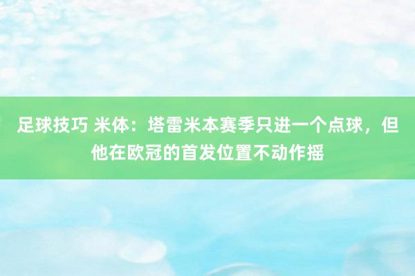 足球技巧 米体：塔雷米本赛季只进一个点球，但他在欧冠的首发位置不动作摇