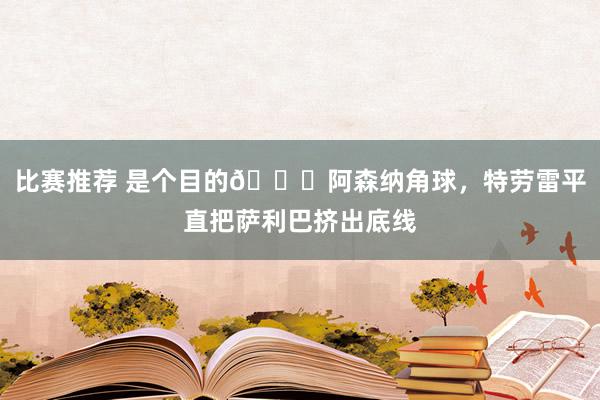 比赛推荐 是个目的😂阿森纳角球，特劳雷平直把萨利巴挤出底线