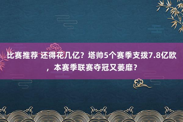 比赛推荐 还得花几亿？塔帅5个赛季支拨7.8亿欧，本赛季联赛夺冠又萎靡？