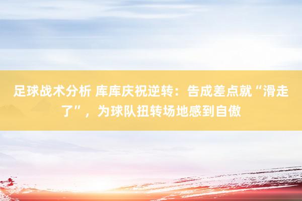 足球战术分析 库库庆祝逆转：告成差点就“滑走了”，为球队扭转场地感到自傲