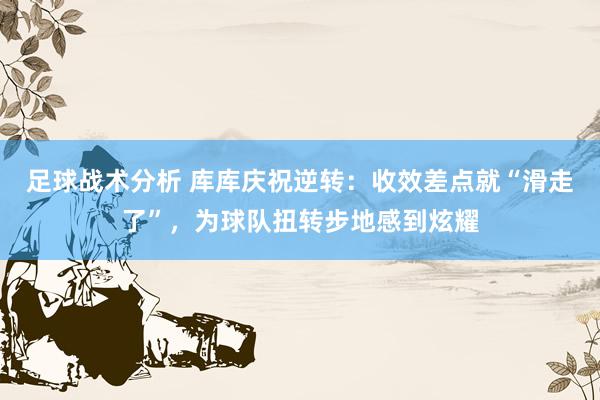 足球战术分析 库库庆祝逆转：收效差点就“滑走了”，为球队扭转步地感到炫耀