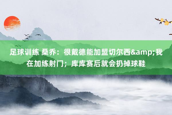 足球训练 桑乔：很戴德能加盟切尔西&我在加练射门；库库赛后就会扔掉球鞋