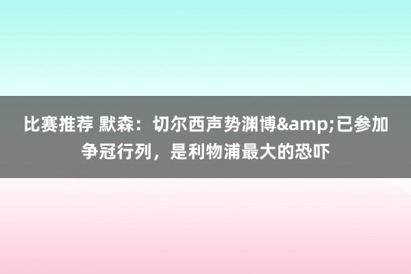 比赛推荐 默森：切尔西声势渊博&已参加争冠行列，是利物浦最大的恐吓