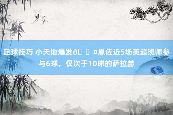 足球技巧 小天地爆发😤恩佐近5场英超班师参与6球，仅次于10球的萨拉赫