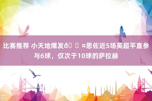 比赛推荐 小天地爆发😤恩佐近5场英超平直参与6球，仅次于10球的萨拉赫