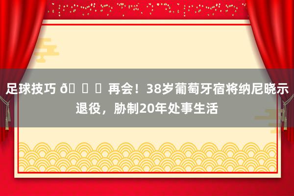 足球技巧 👋再会！38岁葡萄牙宿将纳尼晓示退役，胁制20年处事生活