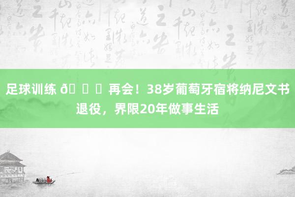 足球训练 👋再会！38岁葡萄牙宿将纳尼文书退役，界限20年做事生活