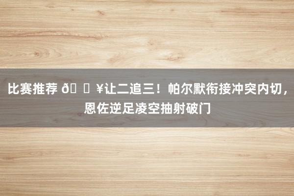 比赛推荐 💥让二追三！帕尔默衔接冲突内切，恩佐逆足凌空抽射破门