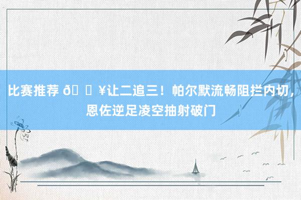 比赛推荐 💥让二追三！帕尔默流畅阻拦内切，恩佐逆足凌空抽射破门