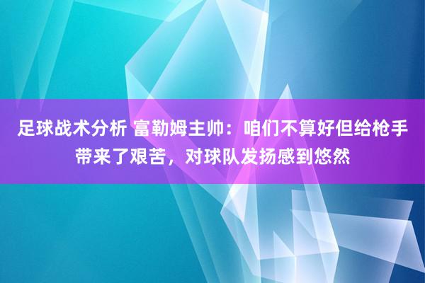 足球战术分析 富勒姆主帅：咱们不算好但给枪手带来了艰苦，对球队发扬感到悠然