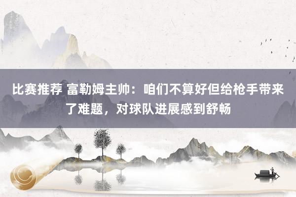 比赛推荐 富勒姆主帅：咱们不算好但给枪手带来了难题，对球队进展感到舒畅