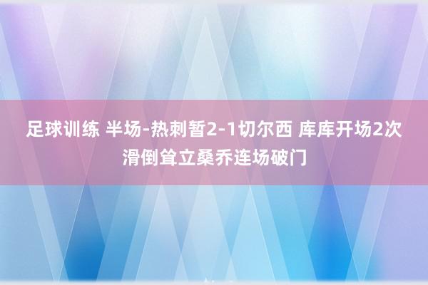 足球训练 半场-热刺暂2-1切尔西 库库开场2次滑倒耸立桑乔连场破门