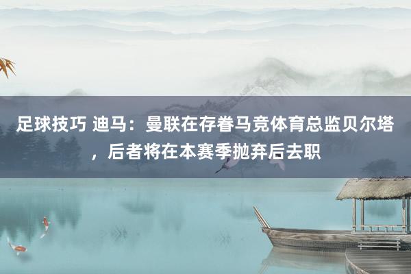 足球技巧 迪马：曼联在存眷马竞体育总监贝尔塔，后者将在本赛季抛弃后去职