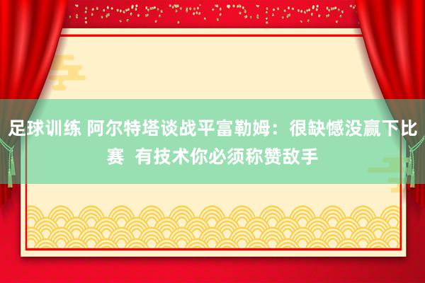 足球训练 阿尔特塔谈战平富勒姆：很缺憾没赢下比赛  有技术你必须称赞敌手