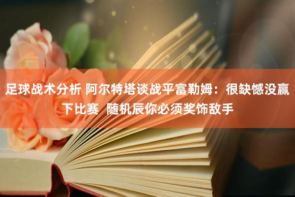 足球战术分析 阿尔特塔谈战平富勒姆：很缺憾没赢下比赛  随机辰你必须奖饰敌手