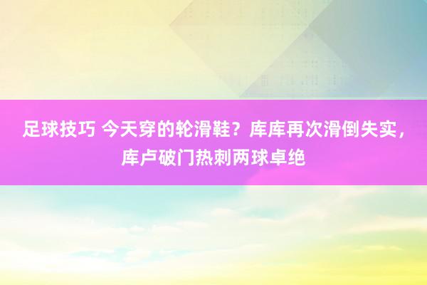 足球技巧 今天穿的轮滑鞋？库库再次滑倒失实，库卢破门热刺两球卓绝